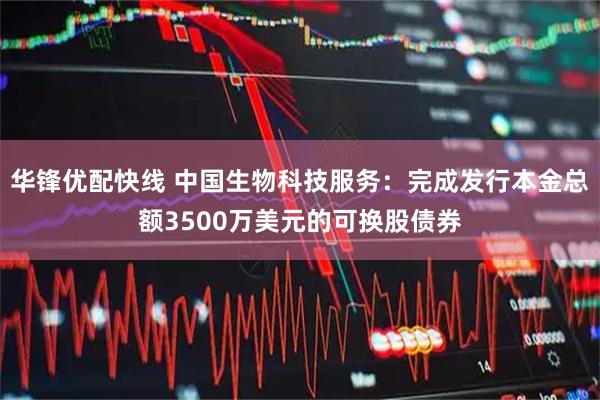 华锋优配快线 中国生物科技服务：完成发行本金总额3500万美元的可换股债券