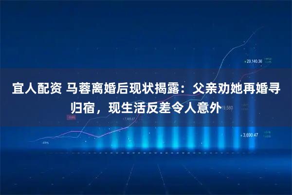 宜人配资 马蓉离婚后现状揭露：父亲劝她再婚寻归宿，现生活反差令人意外
