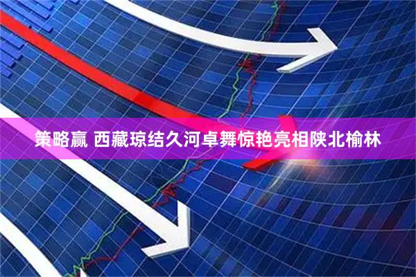 策略赢 西藏琼结久河卓舞惊艳亮相陕北榆林