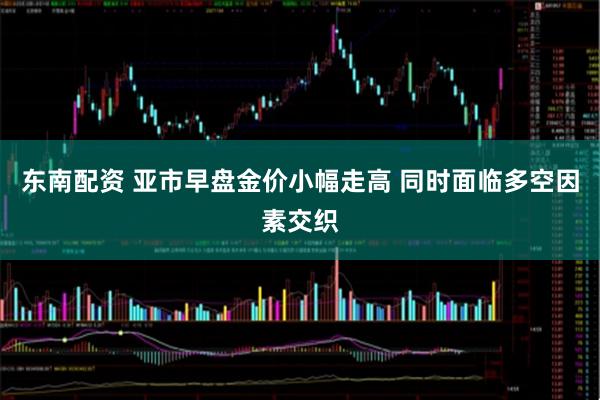 东南配资 亚市早盘金价小幅走高 同时面临多空因素交织