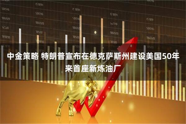 中金策略 特朗普宣布在德克萨斯州建设美国50年来首座新炼油厂