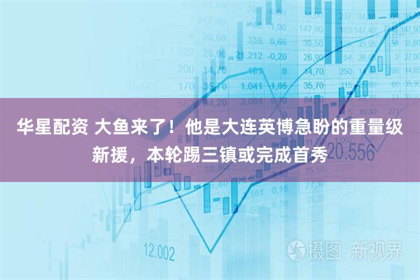 华星配资 大鱼来了！他是大连英博急盼的重量级新援，本轮踢三镇或完成首秀