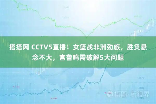 搭搭网 CCTV5直播！女篮战非洲劲旅，胜负悬念不大，宫鲁鸣需破解5大问题