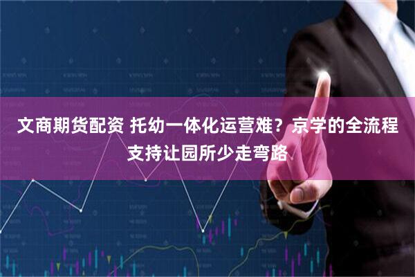 文商期货配资 托幼一体化运营难？京学的全流程支持让园所少走弯路