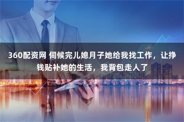 360配资网 伺候完儿媳月子她给我找工作，让挣钱贴补她的生活，我背包走人了