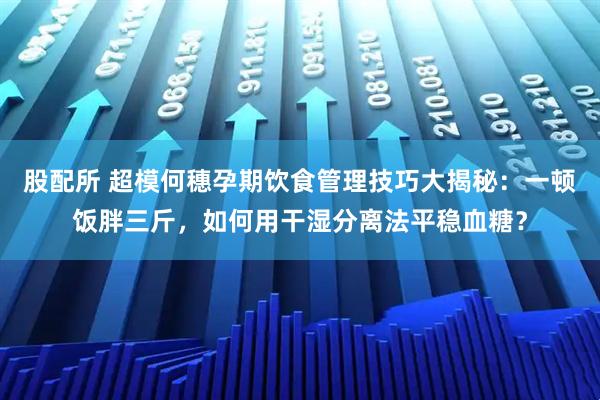 股配所 超模何穗孕期饮食管理技巧大揭秘：一顿饭胖三斤，如何用干湿分离法平稳血糖？