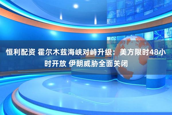 恒利配资 霍尔木兹海峡对峙升级：美方限时48小时开放 伊朗威胁全面关闭