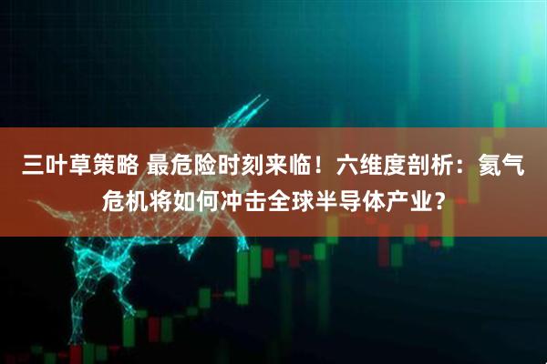 三叶草策略 最危险时刻来临！六维度剖析：氦气危机将如何冲击全球半导体产业？