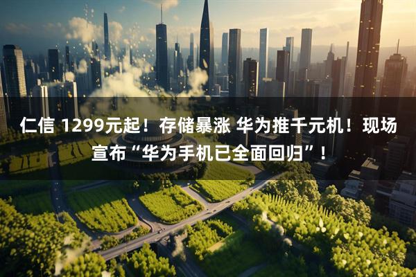 仁信 1299元起！存储暴涨 华为推千元机！现场宣布“华为手机已全面回归”！