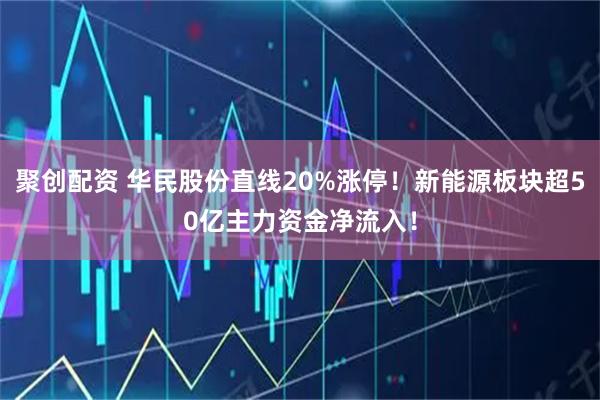 聚创配资 华民股份直线20%涨停！新能源板块超50亿主力资金净流入！