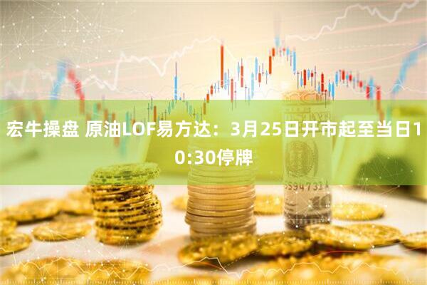 宏牛操盘 原油LOF易方达：3月25日开市起至当日10:30停牌