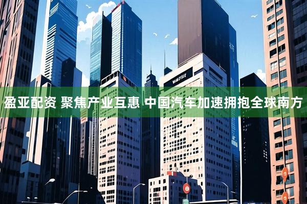 盈亚配资 聚焦产业互惠 中国汽车加速拥抱全球南方