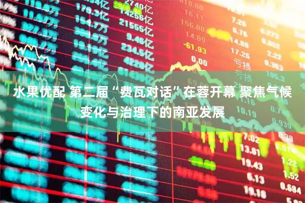 水果优配 第二届“费瓦对话”在蓉开幕 聚焦气候变化与治理下的南亚发展