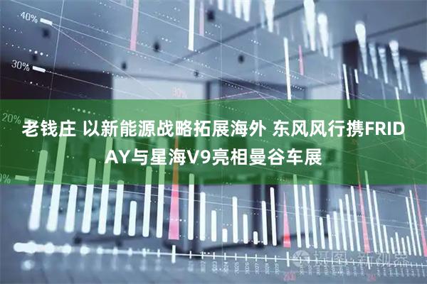 老钱庄 以新能源战略拓展海外 东风风行携FRIDAY与星海V9亮相曼谷车展