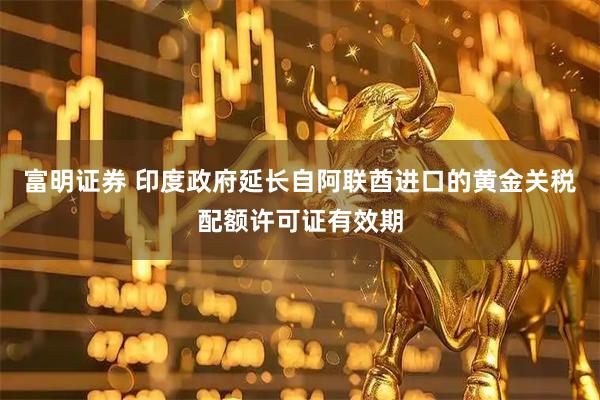 富明证券 印度政府延长自阿联酋进口的黄金关税配额许可证有效期