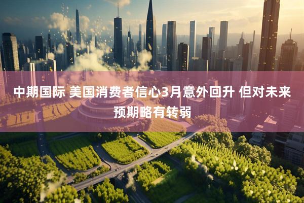 中期国际 美国消费者信心3月意外回升 但对未来预期略有转弱