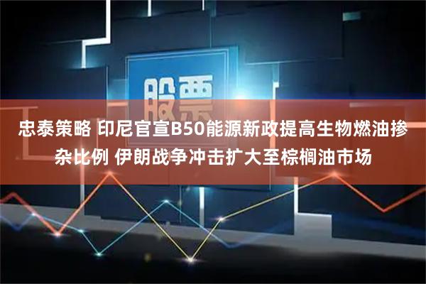 忠泰策略 印尼官宣B50能源新政提高生物燃油掺杂比例 伊朗战争冲击扩大至棕榈油市场