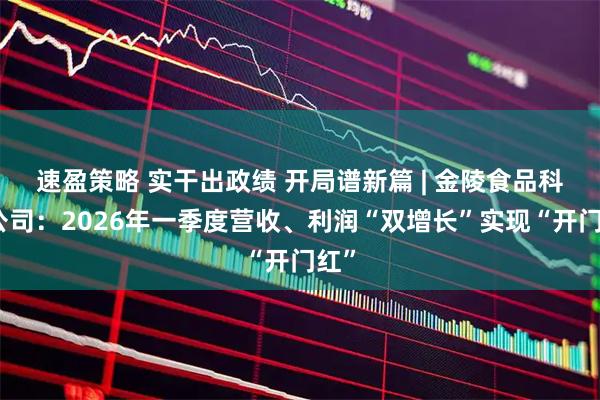 速盈策略 实干出政绩 开局谱新篇 | 金陵食品科技公司：2026年一季度营收、利润“双增长”实现“开门红”