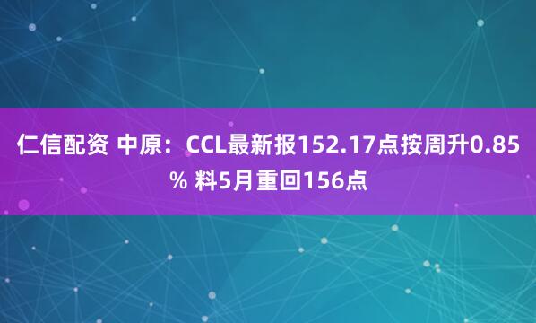 仁信配资 中原：CCL最新报152.17点按周升0.85% 料5月重回156点
