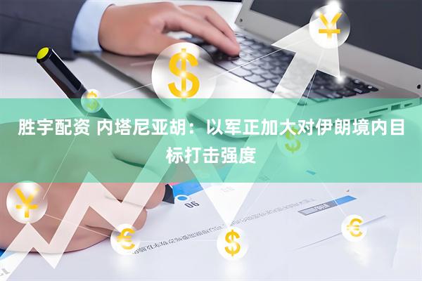 胜宇配资 内塔尼亚胡：以军正加大对伊朗境内目标打击强度