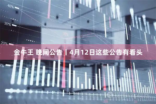 金牛王 晚间公告丨4月12日这些公告有看头