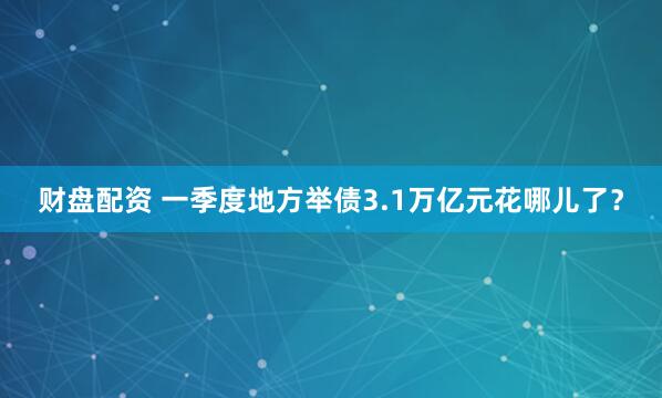 财盘配资 一季度地方举债3.1万亿元花哪儿了？