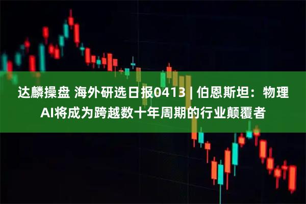 达麟操盘 海外研选日报0413 | 伯恩斯坦：物理AI将成为跨越数十年周期的行业颠覆者