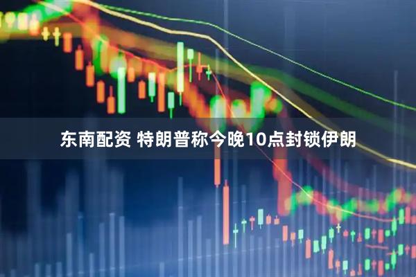 东南配资 特朗普称今晚10点封锁伊朗