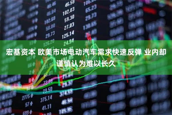 宏基资本 欧美市场电动汽车需求快速反弹 业内却谨慎认为难以长久