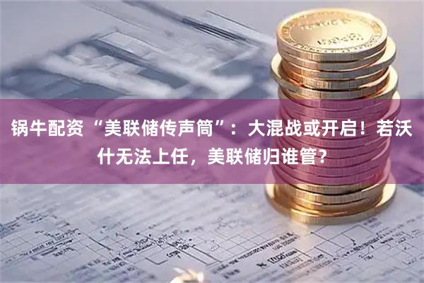 锅牛配资 “美联储传声筒”：大混战或开启！若沃什无法上任，美联储归谁管？