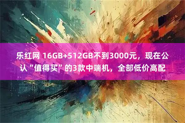 乐红网 16GB+512GB不到3000元，现在公认“值得买”的3款中端机，全部低价高配