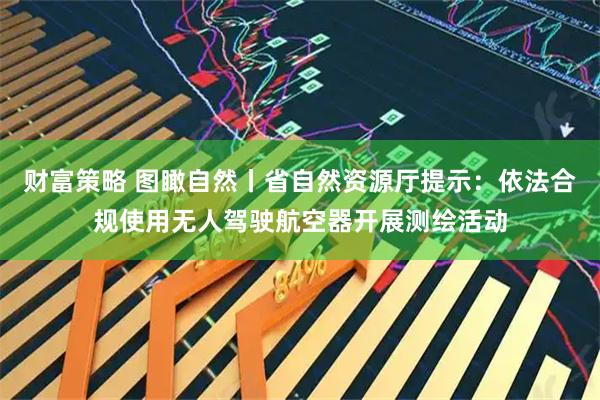 财富策略 图瞰自然丨省自然资源厅提示：依法合规使用无人驾驶航空器开展测绘活动