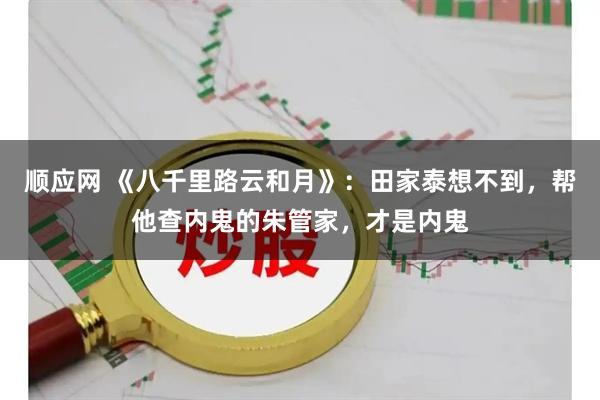 顺应网 《八千里路云和月》：田家泰想不到，帮他查内鬼的朱管家，才是内鬼