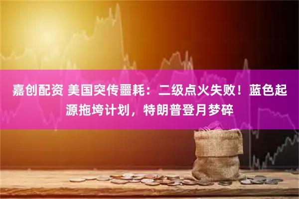 嘉创配资 美国突传噩耗：二级点火失败！蓝色起源拖垮计划，特朗普登月梦碎