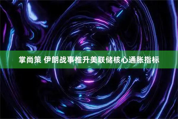 掌尚策 伊朗战事推升美联储核心通胀指标