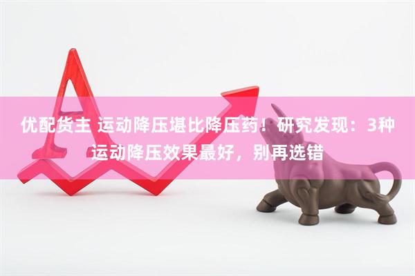 优配货主 运动降压堪比降压药！研究发现：3种运动降压效果最好，别再选错