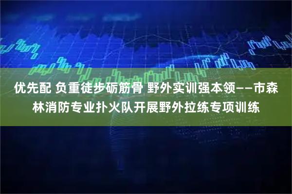 优先配 负重徒步砺筋骨 野外实训强本领——市森林消防专业扑火队开展野外拉练专项训练