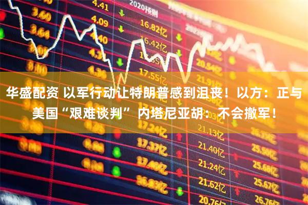 华盛配资 以军行动让特朗普感到沮丧！以方：正与美国“艰难谈判” 内塔尼亚胡：不会撤军！
