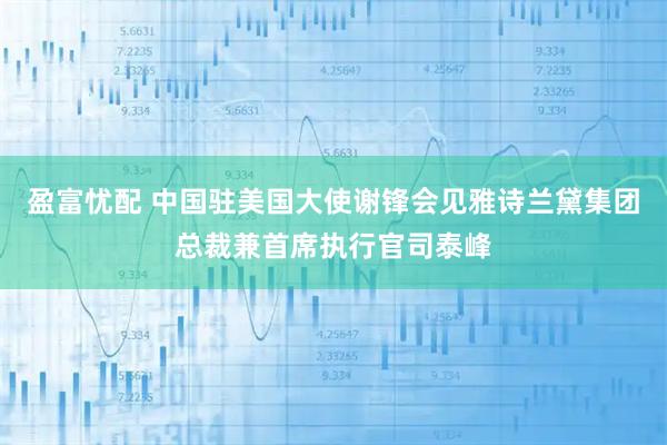 盈富忧配 中国驻美国大使谢锋会见雅诗兰黛集团总裁兼首席执行官司泰峰