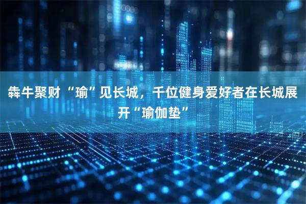 犇牛聚财 “瑜”见长城，千位健身爱好者在长城展开“瑜伽垫”