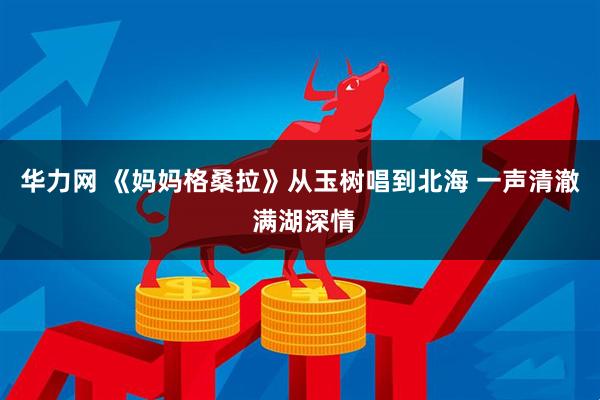 华力网 《妈妈格桑拉》从玉树唱到北海 一声清澈 满湖深情