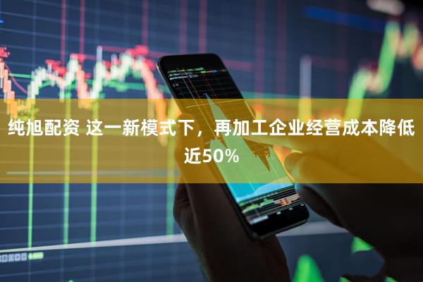 纯旭配资 这一新模式下，再加工企业经营成本降低近50%