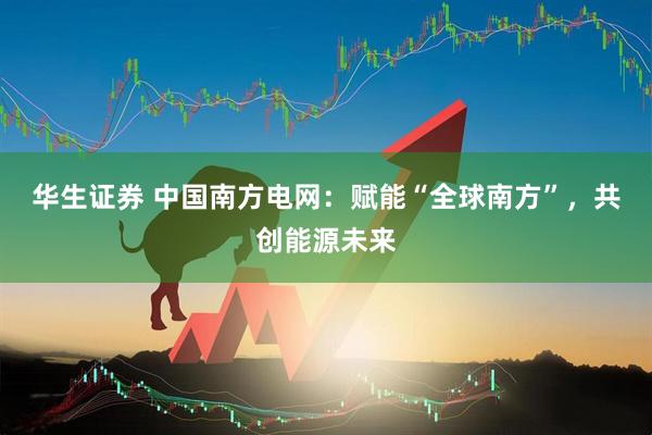 华生证券 中国南方电网：赋能“全球南方”，共创能源未来