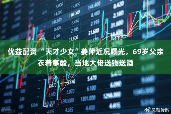 优益配资 “天才少女”姜萍近况曝光,69岁父亲衣着寒酸,当地大佬送钱送酒