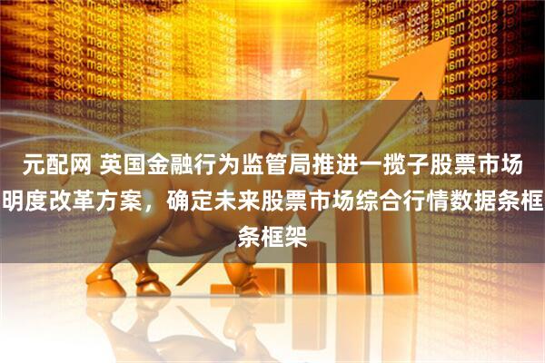 元配网 英国金融行为监管局推进一揽子股票市场透明度改革方案，确定未来股票市场综合行情数据条框架