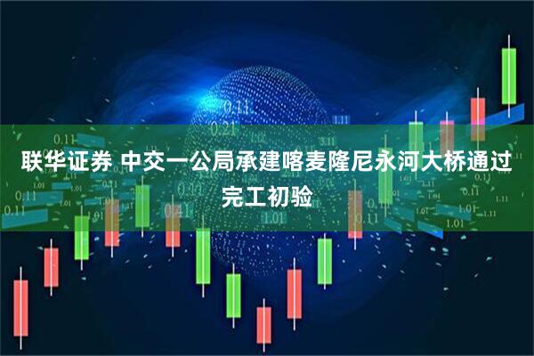 联华证券 中交一公局承建喀麦隆尼永河大桥通过完工初验