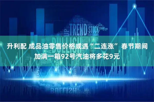 升利配 成品油零售价格或遇“二连涨” 春节期间加满一箱92号汽油将多花9元