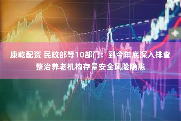 康乾配资 民政部等10部门：到今年底深入排查整治养老机构存量安全风险隐患