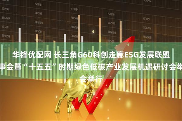 华锋优配网 长三角G60科创走廊ESG发展联盟理事会暨“十五五”时期绿色低碳产业发展机遇研讨会举行