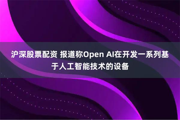 沪深股票配资 报道称Open AI在开发一系列基于人工智能技术的设备